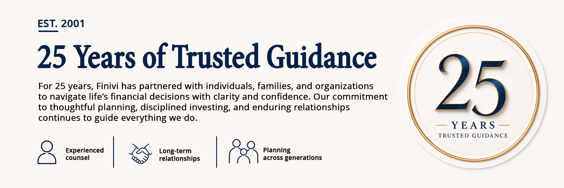 For 25 years, Finivi has partnered with individuals, families, and organizations to navigate life’s financial decisions with clarity and confidence. Our commitment to thoughtful planning, disciplined investing, and enduring relationships continues to guide everything we do.